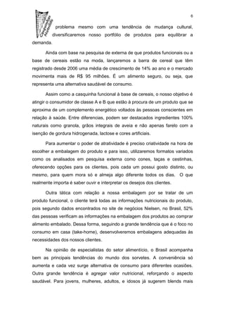 6

           problema mesmo com uma tendência de mudança cultural,
          diversificaremos nosso portfólio de produtos para equilibrar a
demanda.

      Ainda com base na pesquisa de externa de que produtos funcionais ou a
base de cereais estão na moda, lançaremos a barra de cereal que têm
registrado desde 2006 uma média de crescimento de 14% ao ano e o mercado
movimenta mais de R$ 95 milhões. É um alimento seguro, ou seja, que
representa uma alternativa saudável de consumo.

      Assim como a casquinha funcional à base de cereais, o nosso objetivo é
atingir o consumidor de classe A e B que estão à procura de um produto que se
aproxima de um complemento energético voltados às pessoas conscientes em
relação à saúde. Entre diferencias, podem ser destacados ingredientes 100%
naturais como granola, grãos integrais de aveia e não apenas farelo com a
isenção de gordura hidrogenada, lactose e cores artificiais.

      Para aumentar o poder de atratividade é preciso criatividade na hora de
escolher a embalagem do produto e para isso, utilizaremos formatos variados
como os analisados em pesquisa externa como cones, taças e cestinhas,
oferecendo opções para os clientes, pois cada um possui gosto distinto, ou
mesmo, para quem mora só e almeja algo diferente todos os dias. O que
realmente importa é saber ouvir e interpretar os desejos dos clientes.

      Outra tática com relação a nossa embalagem por se tratar de um
produto funcional, o cliente terá todas as informações nutricionais do produto,
pois segundo dados encontrados no site de negócios Nielsen, no Brasil, 52%
das pessoas verificam as informações na embalagem dos produtos ao comprar
alimento embalado. Dessa forma, seguindo a grande tendência que é o foco no
consumo em casa (take-home), desenvolveremos embalagens adequadas às
necessidades dos nossos clientes.

      Na opinião de especialistas do setor alimentício, o Brasil acompanha
bem as principais tendências do mundo dos sorvetes. A conveniência só
aumenta e cada vez surge alternativa de consumo para diferentes ocasiões.
Outra grande tendência é agregar valor nutricional, reforçando o aspecto
saudável. Para jovens, mulheres, adultos, e idosos já sugerem blends mais
 