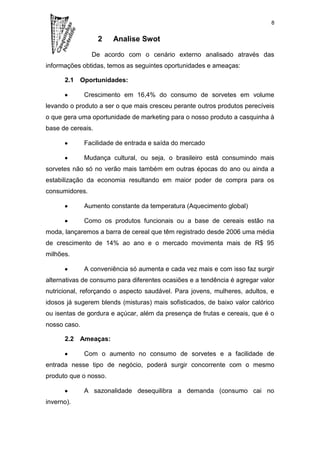 8


                   2   Analise Swot

                De acordo com o cenário externo analisado através das
informações obtidas, temos as seguintes oportunidades e ameaças:

      2.1 Oportunidades:

              Crescimento em 16,4% do consumo de sorvetes em volume
levando o produto a ser o que mais cresceu perante outros produtos perecíveis
o que gera uma oportunidade de marketing para o nosso produto a casquinha à
base de cereais.

              Facilidade de entrada e saída do mercado

              Mudança cultural, ou seja, o brasileiro está consumindo mais
sorvetes não só no verão mais também em outras épocas do ano ou ainda a
estabilização da economia resultando em maior poder de compra para os
consumidores.

              Aumento constante da temperatura (Aquecimento global)

              Como os produtos funcionais ou a base de cereais estão na
moda, lançaremos a barra de cereal que têm registrado desde 2006 uma média
de crescimento de 14% ao ano e o mercado movimenta mais de R$ 95
milhões.

              A conveniência só aumenta e cada vez mais e com isso faz surgir
alternativas de consumo para diferentes ocasiões e a tendência é agregar valor
nutricional, reforçando o aspecto saudável. Para jovens, mulheres, adultos, e
idosos já sugerem blends (misturas) mais sofisticados, de baixo valor calórico
ou isentas de gordura e açúcar, além da presença de frutas e cereais, que é o
nosso caso.

      2.2 Ameaças:

              Com o aumento no consumo de sorvetes e a facilidade de
entrada nesse tipo de negócio, poderá surgir concorrente com o mesmo
produto que o nosso.

              A sazonalidade desequilibra a demanda (consumo cai no
inverno).
 