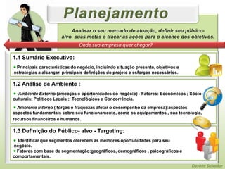 PlanejamentoAnalisar o seu mercado de atuação, definir seu público-alvo, suas metas e traçar as ações para o alcance dos objetivos.Onde sua empresa quer chegar?1.1 Sumário Executivo:Principais características do negócio, incluindo situação presente, objetivos e estratégias a alcançar, principais definições do projeto e esforços necessários.1.2 Análise de Ambiente : Ambiente Externo (ameaças e oportunidades do negócio) - Fatores: Econômicos ; Sócio-culturais; Políticos Legais ;  Tecnológicos e Concorrência.Ambiente Interno ( forças e fraquezas afetar o desempenho da empresa):aspectosaspectos fundamentais sobre seu funcionamento, como os equipamentos , sua tecnologia, recursos financeiros e humanos.1.3 Definição do Público- alvo - Targeting:  Identificar que segmentos oferecem as melhores oportunidades para seu negócio. Fatores com base de segmentação:geográficos, demográficos , psicográficos e comportamentais.Dayane Salvador