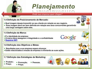 PlanejamentoOnde sua empresa quer chegar?1.4 Definição do Posicionamento de Mercado:Qual imagem deseja transmitir ao seu cliente em relação ao seu negócio. Essa imagem deve ser bem definida em relação aos seus concorrentes garantindo     uma larga vantagem sobre eles.1.5 Definição da Marca: É a identidade da empresa;A marca deve assegurar a integridade e a confiabilidadeRegistrar INPI1.6 Definição dos Objetivos e Metas:  Resultados que a sua empresa espera alcançar.Estão relacionados à missão da empresa e orientarão as suas ações.1.7 Definição das Estratégias de Marketing: Produto ; Preço; Pessoas. Promoção; Praça; Pessoas. Promoção; Praça;Dayane Salvador