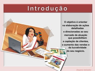 IntroduçãoO objetivo é orientarna elaboração de ações detalhadase direcionadas ao seumercado de atuação que possibilitema captação de clientes,o aumento das vendas e da lucratividadedo seu negócio.Dayane Salvador