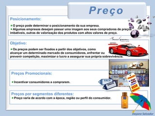 Posicionamento:O preço pode determinar o posicionamento da sua empresa.Algumas empresas desejam passar uma imagem aos seus compradores de preços imbatíveis, outras de valorização dos produtos com altos valores de preço.PreçoObjetivo:Os preços podem ser fixados a partir dos objetivos, como alcançar um determinado mercado de consumidores, enfrentar ou prevenir competição, maximizar o lucro a assegurar sua própria sobrevivência.Preços Promocionais:Incentivar consumidores a comprarem.Preços por segmentos diferentes:Preço varia de acordo com a época, região ou perfil do consumidor.Dayane Salvador
