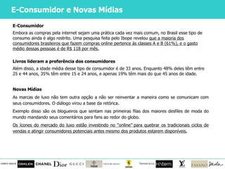 E-Consumidor e Novas Mídias E-Consumidor Embora as compras pela internet sejam uma prática cada vez mais comum, no Brasil esse tipo de consumo ainda é algo restrito. Uma pesquisa feita pelo Ibope revelou  que a maioria dos consumidores brasileiros que fazem compras online pertence às classes A e B (61%), e o gasto médio dessas pessoas é de R$ 118 por mês. Livros lideram a preferência dos consumidores Além disso, a idade média desse tipo de consumidor é de 33 anos. Enquanto 48% deles têm entre 25 e 44 anos, 35% têm entre 15 e 24 anos, e apenas 19% têm mais do que 45 anos de idade. Novas Mídias As marcas de luxo não tem outra opção a não ser reinventar a maneira como se comunicam com seus consumidores. O diálogo virou a base da retórica. Exemplo disso são os blogueiros que sentam nas primeiras filas dos maiores desfiles de moda do mundo mandando seus comentários para fans ao redor do globo. Os ícones do mercado do luxo estão investindo no  “online” para quebrar os tradicionais ciclos de vendas e atingir consumidores potenciais antes mesmo dos produtos estarem disponíveis. 