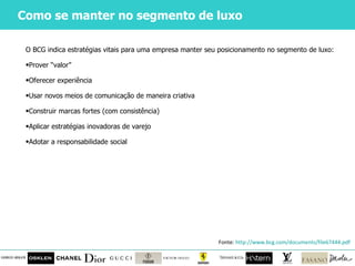 Como se manter no segmento de luxo O BCG indica estratégias vitais para uma empresa manter seu posicionamento no segmento de luxo: Prover  “valor” Oferecer experiência Usar novos meios de comunicação de maneira criativa Construir marcas fortes (com consistência) Aplicar estratégias inovadoras de varejo Adotar a responsabilidade social Fonte:  http://www.bcg.com/documents/file67444.pdf   