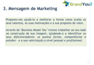 3. Mensagem de Marketing

 Propomo-nos ajudá-lo a melhorar a forma como avalia os
 seus talentos, as suas motivações e a sua proposta de valor.

 Através do "Business Model You" iremos trabalhar ao seu lado
 na construção da sua imagem, ajudando-o a identificar os
 seus diferenciadores: os pontos fortes, competências e
 paixões - e a sua valorização a nível pessoal e profissional.




                                                                 4
 