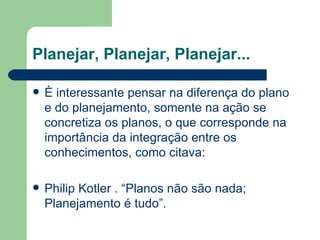 Planejar, Planejar, Planejar...

   È interessante pensar na diferença do plano
    e do planejamento, somente na ação se
    concretiza os planos, o que corresponde na
    importância da integração entre os
    conhecimentos, como citava:

   Philip Kotler . “Planos não são nada;
    Planejamento é tudo”.
 