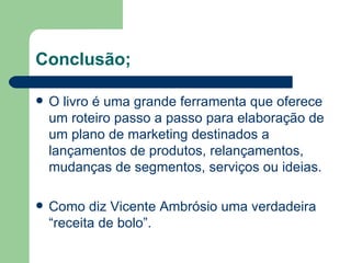 Conclusão;

   O livro é uma grande ferramenta que oferece
    um roteiro passo a passo para elaboração de
    um plano de marketing destinados a
    lançamentos de produtos, relançamentos,
    mudanças de segmentos, serviços ou ideias.

   Como diz Vicente Ambrósio uma verdadeira
    “receita de bolo”.
 