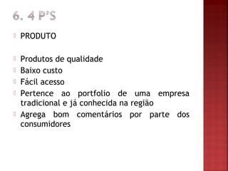    PRODUTO

   Produtos de qualidade
   Baixo custo
   Fácil acesso
   Pertence ao portfolio de uma empresa
    tradicional e já conhecida na região
   Agrega bom comentários por parte dos
    consumidores
 