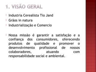    Industria Cerealista Tio Jand
   Grãos in natura
   Industrialização e Comercio

   Nossa missão é garantir a satisfação e a
    confiança dos consumidores, oferecendo
    produtos de qualidade e promover o
    desenvolvimento profissional de nossos
    colaboradores,          atuando      com
    responsabilidade social e ambiental.
 