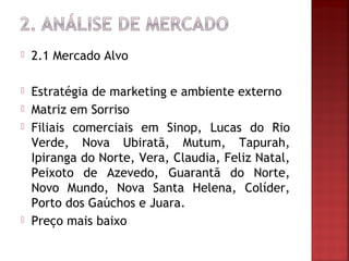   2.1 Mercado Alvo

   Estratégia de marketing e ambiente externo
   Matriz em Sorriso
   Filiais comerciais em Sinop, Lucas do Rio
    Verde, Nova Ubiratã, Mutum, Tapurah,
    Ipiranga do Norte, Vera, Claudia, Feliz Natal,
    Peixoto de Azevedo, Guarantã do Norte,
    Novo Mundo, Nova Santa Helena, Colíder,
    Porto dos Gaúchos e Juara.
   Preço mais baixo
 