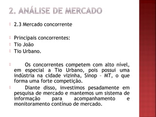    2.3 Mercado concorrente

   Principais concorrentes:
   Tio João
   Tio Urbano.

        Os concorrentes competem com alto nível,
    em especial a Tio Urbano, pois possui uma
    indústria na cidade vizinha, Sinop – MT, o que
    forma uma forte competição.
        Diante disso, investimos pesadamente em
    pesquisa de mercado e mantemos um sistema de
    informação      para     acompanhamento      e
    monitoramento contínuo de mercado.
 