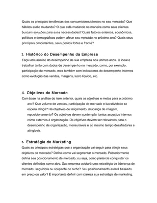 Quais as principais tendências dos consumidores/clientes no seu mercado? Que
hábitos estão mudando? O que está mudando na maneira como seus clientes
buscam soluções para suas necessidades? Quais fatores externos, econômicos,
políticos e demográficos podem afetar seu mercado no próximo ano? Quais seus
principais concorrentes, seus pontos fortes e fracos?


3. Histórico do Desempenho da Empresa
Faça uma análise do desempenho de sua empresa nos últimos anos. O ideal é
trabalhar tanto com dados de desempenho no mercado, como, por exemplo,
participação de mercado, mas também com indicadores de desempenho internos
como evolução das vendas, margens, lucro líquido, etc.




4. Objetivos de Mercado
Com base na análise do item anterior, quais os objetivos e metas para o próximo
    ano? Que volume de vendas, participação de mercado e lucratividade se
    espera atingir? Há objetivos de lançamento, mudança de imagem,
    reposicionamento? Os objetivos devem contemplar tantos aspectos internos
    como externos à organização. Os objetivos devem ser relevantes para o
    desempenho da organização, mensuráveis e ao mesmo tempo desafiadores e
    atingíveis.


5. Estratégia de Marketing
Quais as principais estratégias que a organização vai seguir para atingir seus
objetivos de mercado? Defina como vai segmentar o mercado. Posteriormente
defina seu posicionamento de mercado, ou seja, como pretende conquistar os
clientes definidos como alvo. Sua empresa adotará uma estratégia de liderança de
mercado, seguidora ou ocupante de nicho? Seu posicionamento estará baseado
em preço ou valor? É importante definir com clareza sua estratégia de marketing.
 