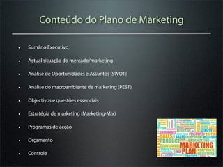 Conteúdo do Plano de Marketing

•   Sumário Executivo

•   Actual situação do mercado/marketing

•   Análise de Oportunidades e Assuntos (SWOT)

•   Análise do macroambiente de marketing (PEST)

•   Objectivos e questões essenciais

•   Estratégia de marketing (Marketing-Mix)

•   Programas de acção

•   Orçamento

•   Controle
 