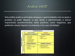 Análise SWOT

Esta análise avalia as principais ameaças e oportunidades com os quais o
produto se pode deparar, o que ajuda a administração a prever
importantes acontecimentos, tanto positivos como negativos, que
poderiam causar impacto na empresa e nas suas estratégias
 