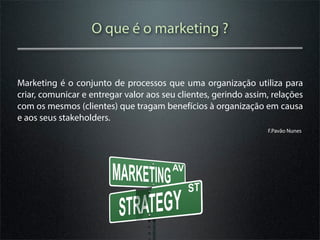 O que é o marketing ?


Marketing é o conjunto de processos que uma organização utiliza para
criar, comunicar e entregar valor aos seu clientes, gerindo assim, relações
com os mesmos (clientes) que tragam benefícios à organização em causa
e aos seus stakeholders.
                                                                 F.Pavão Nunes
 