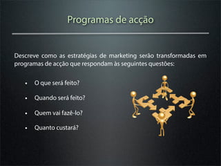 Programas de acção


Descreve como as estratégias de marketing serão transformadas em
programas de acção que respondam às seguintes questões:


   • O que será feito?
   • Quando será feito?
   • Quem vai fazê-lo?
   • Quanto custará?
 