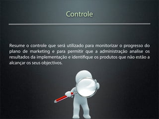 Controle



Resume o controle que será utilizado para monitorizar o progresso do
plano de marketing e para permitir que a administração analise os
resultados da implementação e identifique os produtos que não estão a
alcançar os seus objectivos.
 