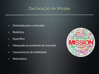 Declaração de Missão


• Orientada para o mercado
• Realística
• Específica
• Adequada ao ambiente do mercado
• Característcas de habilidade
• Motivadora
 