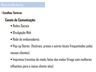 Plano de Marketing
- Escolhas Táctivas
Canais de Comunicação:
 Redes Sociais
 Divulgação Web
 Rede de embaixadores
 Pop-up Stores (festivais, praias e outros locais frequentados pelos
nossos clientes)
 Imprensa (revistas de moda; fotos das malas Virage com mulheres
influentes para o nosso cliente-alvo)
 