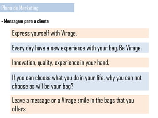Plano de Marketing
- Mensagem para o cliente
Express yourself with Virage.
Every day have a new experience with your bag. Be Virage.
Innovation, quality, experience in your hand.
If you can choose what you do in your life, why you can not
choose as will be your bag?
Leave a message or a Virage smile in the bags that you
offers
 