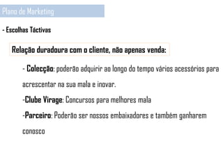 Plano de Marketing
- Escolhas Táctivas
Relação duradoura com o cliente, não apenas venda:
- Colecção: poderão adquirir ao longo do tempo vários acessórios para
acrescentar na sua mala e inovar.
-Clube Virage: Concursos para melhores mala
-Parceiro: Poderão ser nossos embaixadores e também ganharem
conosco
 