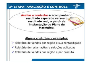 3ª ETAPA: AVALIAÇÃO E CONTROLE
Avaliar e controlar é acompanhar o
resultado esperado versus o
resultado real, a partir da
implantação do Plano de
Marketing.

Alguns controles – exemplos:
Relatório de vendas por região e sua rentabilidade
Relatório de reclamações e soluções aplicadas
Relatório de vendas por região e por produto

 