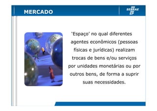 MERCADO

‘Espaço’ no qual diferentes
agentes econômicos (pessoas
físicas e jurídicas) realizam
trocas de bens e/ou serviços
por unidades monetárias ou por
outros bens, de forma a suprir
suas necessidades.

 