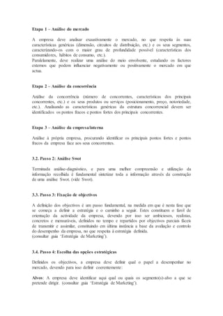 Etapa 1 – Análise do mercado
A empresa deve analisar exaustivamente o mercado, no que respeita às suas
características genéricas (dimensão, circuitos de distribuição, etc.) e os seus segmentos,
caracterizando-os com o maior grau de profundidade possível (características dos
consumidores, hábitos de consumo, etc.).
Paralelamente, deve realizar uma análise do meio envolvente, estudando os factores
externos que podem influenciar negativamente ou positivamente o mercado em que
actua.
Etapa 2 – Análise da concorrência
Análise da concorrência (número de concorrentes, características dos principais
concorrentes, etc.) e os seus produtos ou serviços (posicionamento, preço, notoriedade,
etc.). Analisando as características genéricas da estrutura concorrencial devem ser
identificados os pontos fracos e pontos fortes dos principais concorrentes.
Etapa 3 – Análise da empresa/interna
Análise à própria empresa, procurando identificar os principais pontos fortes e pontos
fracos da empresa face aos seus concorrentes.
3.2. Passo 2: Análise Swot
Terminada análise-diagnóstico, e para uma melhor compreensão e utilização da
informação recolhida é fundamental sintetizar toda a informação através da construção
de uma análise Swot. (vide Swot).
3.3. Passo 3: Fixação de objectivos
A definição dos objectivos é um passo fundamental, na medida em que é nesta fase que
se começa a definir a estratégia e o caminho a seguir. Estes constituem o farol de
orientação da actividade da empresa, devendo por isso ser ambiciosos, realistas,
concretos e mensuráveis, definidos no tempo e repartidos por objectivos parciais fáceis
de transmitir e assimilar, constituindo em última instância a base da avaliação e controlo
do desempenho da empresa, no que respeita à estratégia definida.
(consultar guia ‘Estratégia de Marketing’).
3.4. Passo 4: Escolha das opções estratégicas
Definidos os objectivos, a empresa deve definir qual o papel a desempenhar no
mercado, devendo para isso definir coerentemente:
Alvos: A empresa deve identificar aqui qual ou quais os segmento(s)-alvo a que se
pretende dirigir. (consultar guia ‘Estratégia de Marketing’).
 