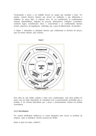 Teoricamente o preço a ser definido deverá ser aquele que maximize o lucro. No
entanto, existem diversos factores que devem ser analisados e que influenciam a
definição do preço final. A empresa deve ter em consideração as condicionantes
externas (intermediários, dinâmica da procura, fornecedores, condições económicas,
restrições legais, considerações éticas e concorrência) e as condicionantes internas
(custos, objectivos da organização, marketing mix e grau de diferenciação do produto).
A Figura 1 sistematiza os principais factores que condicionam as decisões de preços,
quer em termos internos quer externos.
Para além de uma análise cuidada a todas estas condicionantes, uma eficaz política de
preço está em muito dependente da articulação com o posicionamento pretendido para o
produto. É de extrema importância que o preço e posicionamento estejam em perfeita
consonância.
3.4.3. Distribuição
Na variável distribuição definem-se os canais adoptados para escoar os produtos da
empresa. Aqui, as principais decisões passam por definir:
Quais os tipos de canais a utilizar?;
 