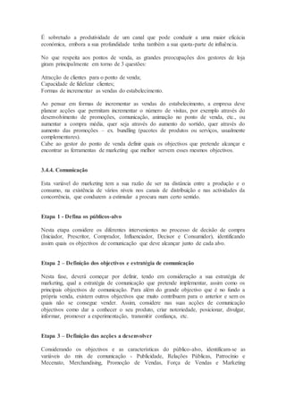 É sobretudo a produtividade de um canal que pode conduzir a uma maior eficácia
económica, embora a sua profundidade tenha também a sua quota-parte de influência.
No que respeita aos pontos de venda, as grandes preocupações dos gestores de loja
giram principalmente em torno de 3 questões:
Atracção de clientes para o ponto de venda;
Capacidade de fidelizar clientes;
Formas de incrementar as vendas do estabelecimento.
Ao pensar em formas de incrementar as vendas do estabelecimento, a empresa deve
planear acções que permitam incrementar o número de visitas, por exemplo através do
desenvolvimento de promoções, comunicação, animação no ponto de venda, etc., ou
aumentar a compra média, quer seja através do aumento do sortido, quer através do
aumento das promoções – ex. bundling (pacotes de produtos ou serviços, usualmente
complementares).
Cabe ao gestor do ponto de venda definir quais os objectivos que pretende alcançar e
encontrar as ferramentas de marketing que melhor servem esses mesmos objectivos.
3.4.4. Comunicação
Esta variável do marketing tem a sua razão de ser na distância entre a produção e o
consumo, na existência de vários níveis nos canais de distribuição e nas actividades da
concorrência, que conduzem a estimular a procura num certo sentido.
Etapa 1 - Defina os públicos-alvo
Nesta etapa considere os diferentes intervenientes no processo de decisão de compra
(Iniciador, Prescritor, Comprador, Influenciador, Decisor e Consumidor), identificando
assim quais os objectivos de comunicação que deve alcançar junto de cada alvo.
Etapa 2 – Definição dos objectivos e estratégia de comunicação
Nesta fase, deverá começar por definir, tendo em consideração a sua estratégia de
marketing, qual a estratégia de comunicação que pretende implementar, assim como os
principais objectivos de comunicação. Para além do grande objectivo que é no fundo a
própria venda, existem outros objectivos que muito contribuem para o anterior e sem os
quais não se consegue vender. Assim, considere nas suas acções de comunicação
objectivos como dar a conhecer o seu produto, criar notoriedade, posicionar, divulgar,
informar, promover a experimentação, transmitir confiança, etc.
Etapa 3 – Definição das acções a desenvolver
Considerando os objectivos e as características do público-alvo, identificam-se as
variáveis do mix de comunicação - Publicidade, Relações Públicas, Patrocínio e
Mecenato, Merchandising, Promoção de Vendas, Força de Vendas e Marketing
 