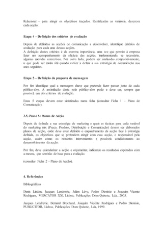 Relacional - para atingir os objectivos traçados. Identificadas as variáveis, descreva
cada acção.
Etapa 4 – Definição dos critérios de avaliação
Depois de definidas as acções de comunicação a desenvolver, identifique critérios de
avaliação para cada uma dessas acções.
A definição destes critérios é de extrema importância, uma vez que permite à empresa
fazer um acompanhamento da eficácia das acções, implementando, se necessário,
algumas medidas correctivas. Por outro lado, podem ser analisadas comparativamente,
o que pode ser muito útil quando estiver a definir a sua estratégia de comunicação nos
anos seguintes.
Etapa 5 – Definição da proposta de mensagem
Por fim identifique qual a mensagem chave que pretende fazer passar junto de cada
público-alvo. A assimilação desta pelo público-alvo pode e deve ser, sempre que
possível, um dos critérios de avaliação.
Estas 5 etapas devem estar sintetizadas numa ficha (consultar Ficha 1 – Plano de
Comunicação).
3.5. Passo 5: Planos de Acção
Depois de definida a sua estratégia de marketing e quais as tácticas para cada variável
do marketing mix (Preço, Produto, Distribuição e Comunicação) devem ser elaborados
planos de acção, onde deve estar definido o enquadramento da acção face à estratégia
definida, os objectivos que se pretendem atingir com essa acção, o responsável pela
acção, assim como os restantes intervenientes e possíveis condicionantes ao
desenvolvimento da acção.
Por fim, deve calendarizar a acção e orçamentar, indicando os resultados esperados com
a mesma, que servirão de base para a avaliação.
(consultar Ficha 2 – Plano de Acção).
4. Referências
Bibliográficas
Denis Lindon, Jacques Lendrevie, Julien Lévy, Pedro Dionísio e Joaquim Vicente
Rodrigues, MERCATOR XXI, Lisboa, Publicações Dom Quixote, Lda., 2003.
Jacques Lendrevie, Bernard Brochand, Joaquim Vicente Rodrigues e Pedro Dionísio,
PUBLICITOR, Lisboa, Publicações Dom Quixote, Lda, 1999.
 
