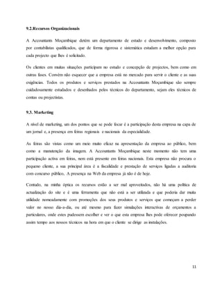 11
9.2.Recursos Organizacionais
A Accountants Moçambique detém um departamento de estudo e desenvolvimento, composto
por contabilistas qualificados, que de forma rigorosa e sistemática estudam a melhor opção para
cada projecto que lhes é solicitado.
Os clientes em muitas situações participam no estudo e concepção de projectos, bem como em
outras fases. Convém não esquecer que a empresa está no mercado para servir o cliente e as suas
exigências. Todos os produtos e serviços prestados na Accountants Moçambique são sempre
cuidadosamente estudados e desenhados pelos técnicos do departamento, sejam eles técnicos de
contas ou projectistas.
9.3. Marketing
A nível de marketing, um dos pontos que se pode focar é a participação desta empresa na capa de
um jornal e, a presença em feiras regionais e nacionais da especialidade.
As feiras são vistas como um meio muito eficaz na apresentação da empresa ao público, bem
como a manutenção da imagem. A Accountants Moçambique neste momento não tem uma
participação activa em feiras, nem está presente em feiras nacionais. Esta empresa não procura o
pequeno cliente, a sua principal área é a fiscalidade e prestação de serviços ligadas a auditoria
com concurso público, A presença na Web da empresa já não é de hoje.
Contudo, na minha óptica os recursos estão a ser mal aproveitados, não há uma política de
actualização do site e é uma ferramenta que não está a ser utilizada e que poderia dar muita
utilidade nomeadamente com promoções dos seus produtos e serviços que começam a perder
valor no nosso dia-a-dia, ou até mesmo para fazer simulações interactivas de orçamentos a
particulares, onde estes pudessem escolher e ver o que esta empresa lhes pode oferecer poupando
assim tempo aos nossos técnicos na hora em que o cliente se dirige as instalações.
 