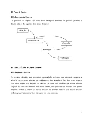 12
10. Plano de Gestão
10.1. Processos da Empresa
Os processos da empresa que estão todos interligados formando um processo produtivo é
descrito através das seguintes fases e suas iterações:
11. ESTRATÉGIAS DE MARKETING
11.1. Produtos e Serviços
Os serviços oferecidos pela accountants contemplarão softwares para automação comercial e
industrial que ofereçam soluções que adicionem serviços inovadores. Para isso, nossa empresa
deve estar sempre bem integrada ao mercado, de forma que possibilite que nossos produtos
cheguem de forma mais lucrativa para nossos clientes, isto quer dizer que parcerias com grandes
empresas facilitam a entrada de nossos produtos no mercado, além de que, nossos produtos
podem agregar valor aos serviços oferecidos por essas empresas.
Iniciação
Planeamento
Controlo
Execução
Finalização
 
