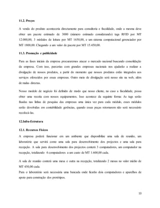 13
11.2. Preços
A venda do produto aconteceria directamente para consultoria e fiscalidade, onde a mesma deve
obter um pacote estimado de 3000 (número estimado considerando) tags RFID por MT
12.000,00, 3 módulos de leitura por MT 1650,00, e um sistema computacional gerenciador por
MT 1800,00. Chegando a um valor de pacote por MT 15.450,00.
11.3. Promoção e publicidade
Para as fases iniciais da empresa procuraremos atacar o mercado nacional buscando consolidação
da empresa. Com isso, parcerias com grandes empresas nacionais nos ajudarão a realizar a
divulgação de nossos produtos, a partir do momento que nossos produtos estão integrados aos
serviços oferecidos por essas empresas. Outro meio de divulgação será nosso site na web, além
de malas directas.
Nosso modelo de negócio foi definido de modo que nosso cliente, no caso a fiscalidade, possa
obter uma receita com nossos equipamentos. Isso acontece da seguinte forma: As tags serão
fixadas nas linhas de pesquisa das empresas uma única vez para cada módulo, esses módulos
serão devolvidas em contabilidade gerências, quando essas peças retornarem não será necessário
recolocá-las.
12.Infra-Estrutura
12.1. Recursos Físicos
A empresa poderá funcionar em um ambiente que disponibilize uma sala de reunião, um
laboratório que servirá como uma sala para desenvolvimento dos projectos e uma sala para
recepção. A sala para desenvolvimento dos projectos conterá 3 computadores, um computador na
recepção, totalizando 4 computadores a um custo de MT 1.600,00 cada.
A sala de reunião conterá uma mesa e outra na recepção, totalizando 2 mesas no valor médio de
MT 450,00 cada.
Para o laboratório será necessária uma bancada onde ficarão dois computadores e aparelhos de
apoio para construção dos protótipos.
 