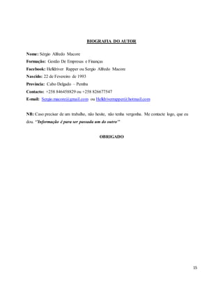 15
BIOGRAFIA DO AUTOR
Nome: Sérgio Alfredo Macore
Formação: Gestão De Empresas e Finanças
Facebook: Helldriver Rapper ou Sergio Alfredo Macore
Nascido: 22 de Fevereiro de 1993
Província: Cabo Delgado – Pemba
Contacto: +258 846458829 ou +258 826677547
E-mail: Sergio.macore@gmail.com ou Helldriverrapper@hotmail.com
NB: Caso precisar de um trabalho, não hesite, não tenha vergonha. Me contacte logo, que eu
dou. ‘’Informação é para ser passada um do outro’’
OBRIGADO
 