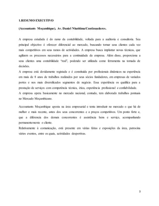 3
1.RESUMO EXECUTIVO
(Accountants Moçambique), Av. Daniel Nhatitima/Continuadores.
A empresa estudada é do ramo da contabilidade, voltada para a auditoria e consultoria. Seu
principal objectivo é oferecer diferencial ao mercado, buscando tornar seus clientes cada vez
mais competitivos em seus ramos de actividades. A empresa busca implantar novas técnicas, que
agilizem os processos necessários para a continuidade da empresa. Além disso, proporciona a
seus clientes uma contabilidade “real”, podendo ser utilizada como ferramenta na tomada de
decisões.
A empresa está devidamente registada e é constituída por profissionais dinâmicos na experiência
em mais de 8 anos de trabalhos realizados por seus sócios fundadores, em empresas de variados
portes e nos mais diversificados segmentos de negócio. Essa experiência os qualifica para a
prestação de serviços com competência técnica, ética, experiência profissional e confiabilidade.
A empresa opera basicamente no mercado nacional, contudo, tem elaborado trabalhos pontuais
no Mercado Moçambicano.
Accountants Moçambique aposta na área empresarial e tenta introduzir no mercado o que há de
melhor e mais recente, antes dos seus concorrentes e a preços competitivos. Um ponto forte e,
que a diferencia dos demais concorrentes é assistência bens e serviço, acompanhando
permanentemente o cliente.
Relativamente à comunicação, está presente em várias feiras e exposições da área, patrocina
vários eventos, entre os quais, actividades desportivas.
 