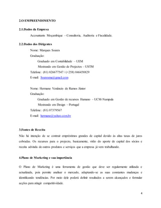 4
2.O EMPREENDIMENTO
2.1.Dados da Empresa
Accountants Moçambique – Consultoria, Auditoria e Fiscalidade.
2.2.Dados dos Dirigentes
Nome: Marques Soares
Graduação:
Graduado em Contabilidade – UEM
Mestrando em Gestão de Projectos – USTM
Telefone: (81) 826677547 / (+258) 846458829
E-mail: Soaresma@gmail.com
Nome: Hermano Venâncio de Ramos Júnior
Graduação:
Graduado em Gestão de recursos Humano – UCM-Nampula
Mestrando em Design – Portugal
Telefone: (81) 87379567
E-mail: hermano@yahoo.com.br
3.Fontes de Receita
Não há intenção de se contrair empréstimos grandes de capital devido às altas taxas de juros
cobradas. Os recursos para o projecto, basicamente, virão do aporte de capital dos sócios e
receita advinda de outros produtos e serviços que a empresa já vem trabalhando.
4.Plano de Marketing e sua importância
O Plano de Marketing é uma ferramenta de gestão que deve ser regularmente utilizada e
actualizada, pois permite analisar o mercado, adaptando-se as suas constantes mudanças e
identificando tendências. Por meio dele poderá definir resultados a serem alcançados e formular
acções para atingir competitividade.
 