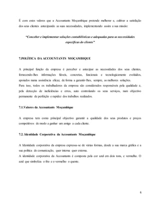 6
É com estes valores que a Accountants Moçambique pretende melhorar e, cultivar a satisfação
dos seus clientes antecipando as suas necessidades, implementando assim a sua missão:
“Conceber e implementar soluções contabilísticas e adequadas para as necessidades
específicas do cliente”
7.POLÍTICA DA ACCOUNTANTS MOÇAMBIQUE
A principal função da empresa é perceber e antecipar as necessidades dos seus clientes,
fornecendo-lhes informações fiáveis, concretas, funcionais e tecnologicamente evoluídos,
apoiados numa assistência eficaz, de forma a garantir-lhes, sempre, as melhores soluções.
Para isso, todos os trabalhadores da empresa são considerados responsáveis pela qualidade e,
pela detecção de ineficiências e erros, auto controlando os seus serviços, num objectivo
permanente de perfeição e rapidez dos trabalhos realizados.
7.1.Valores da Accountants Moçambique
A empresa tem como principal objectivo garantir a qualidade dos seus produtos e preços
competitivos de modo a ganhar um amigo a cada cliente.
7.2. Identidade Corporativa da Accountants Moçambique
A Identidade corporativa da empresa expressa-se de várias formas, desde a sua marca gráfica e a
sua politica de comunicação, quer interna quer externa.
A identidade corporativa da Accountants é composta pela cor azul em dois tons, e vermelho. O
azul que simboliza o frio e o vermelho o quente.
 