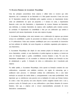 7
7.3. Recursos Humanos da Accountants Moçambique
Uma das principais características desta empresa é utilizar todos os recursos que estão
disponíveis, daí a contratação de um funcionário só é feita quando necessário. Conta com cerca
de 14 funcionários estando eles distribuídos pelos seguintes sectores; no departamento técnico
existe um administrativo de apoio um projectista e 5 técnicos de conta, o departamento
financeiro conta com dois funcionários, o departamento de recursos humanos um funcionário,
uma telefonista, os restantes funcionários da empresa estão espalhados pelos restantes sectores
de actividade. O departamento de contabilidade é feito por um colaborador que também é
responsável pelo mesmo departamento de uma outra empresa do grupo.
A Accountants Moçambique conta neste momento com a colaboração de empresas que prestam
serviços de contabilidade e gestão de procurment em inúmeros sectores, este valor já ultrapassa
os 14 colaboradores. Existe uma constante sensibilização para com a necessidade de desenvolver
um bom ambiente de trabalho, daí serem frequentes as actividades organizadas pela empresas e
seus funcionários.
A Accountants Moçambique não dispõe de uma estrutura própria de formação para os seus
novos funcionários, contudo, os seus funcionários só podem ingressar na empresa, se tiverem um
curso de formação ligado a gestão, contabilidade, recursos humanos e mais. No caso dos
funcionámos administrativos só são recrutados se obtiverem um diploma com formação na área
de administração e gestão. A formação de todos os colaboradores não é incentivada pela
empresa.
Na minha opinião, a Accountants Moçambique, devia apostar na formação constante dos seus
colaboradores, cooperando com entidades exteriores, em regime de outsourcing, que a
auxiliassem neste processo. A valorização continua dos colaboradores, leva a uma maior
motivação na execução das tarefas diárias e, consequentemente a uma maior produtividade. Seria
importante que se estabelecesse uma parceria com as instituições de ensino que formam técnicos
de contas e mais. Esta parceria, tem como objectivo receber estagiários durante todo o ano e,
promover acções de formação para os seus colaboradores e para futuros elementos de recursos
humanos, visto que, a empresa está a crescer exponencialmente, precisando de novos
funcionários constantemente.
 