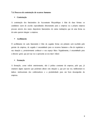 8
7.4. Processo de contratação de recursos humanos
 Contratação
A contratação dos funcionários da Accountants Moçambique é feita de duas formas: os
candidatos saem de escolas especializadas directamente para a empresa ou a própria empresa
procura através dos meios disponíveis funcionários de outras instituições que de uma forma ou
de outra querem integrar a empresa.
 Acolhimento
O acolhimento de cada funcionário é feito da seguinte forma: em primeiro será recebido pelo
gerente da empresa, de seguida é encaminhado para os recursos humanos a fim de regularizar a
sua situação e, posteriormente conhecer o seu espaço físico. Seguidamente, é encaminhado para
o director geral, que por sua vez o apresenta ao seu tutor/ oficial.
 Formação
A formação, como referis anteriormente, não é prática constante da empresa, pelo que, já
enumerei alguns aspectos que poderiam alterar esta situação e, que por sua vez, melhorariam os
índices motivacionais dos colaboradores e a produtividade para um bom desempenho da
empresa.
 