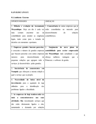 9
8.ANÁLISE S.W.O.T.
8.1.Ambiente Externo
OPORTUNIDADES AMEAÇAS
1. Difusão e evolução da Accountants
Moçambique. Hoje em dia é cada vez
mais comum encontrar uso da
contabilidade para atender as exigências
legais, tanto como para a tomada de
decisões em momentos oportunos.
1. Concorrência de outras empresas que já
estão consolidadas no mercado para
desenvolvimento de soluções
contabilísticas.
2. Empresas grandes buscam parcerias,
é crescente o número de grandes empresas
que buscam parcerias com outras empresas
menores para desenvolvimento de
pequenas soluções que agregam valor a
serviços já desenvolvidos pelas grandes.
2. Surgimento do novo plano de
contabilidade para sector empresarial
em Moçambique mais actualizado e que
ofereça melhores vantagens que a
Primavera e software de gestão.
3. Inexistência de concorrentes em
Nampula que ofereçam a mesma solução a
qual o serviço que se propõe.
4. Necessidade de baixo nível de
investimento para a aquisição de tags
utilizadas para a identificação dos
problemas ligados a fiscalidade.
5. As empresas de hoje tendem cada vez
mais a concentrarem-se nas suas
atividades fins terceirizando serviços que
não estão diretamente ligados a elas,
aumentando a demanda por soluções
 
