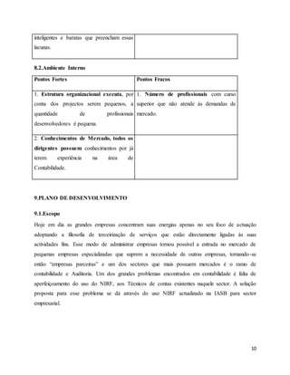 10
inteligentes e baratas que preencham essas
lacunas.
8.2.Ambiente Interno
Pontos Fortes Pontos Fracos
1. Estrutura organizacional executa, por
conta dos projectos serem pequenos, a
quantidade de profissionais
desenvolvedores é pequena.
1. Número de profissionais com curso
superior que não atende às demandas de
mercado.
2. Conhecimentos de Mercado, todos os
dirigentes possuem conhecimentos por já
terem experiência na área de
Contabilidade.
9.PLANO DE DESENVOLVIMENTO
9.1.Escopo
Hoje em dia as grandes empresas concentram suas energias apenas no seu foco de actuação
adoptando a filosofia de terceirização de serviços que estão directamente ligadas às suas
actividades fins. Esse modo de administrar empresas tornou possível a entrada no mercado de
pequenas empresas especializadas que suprem a necessidade de outras empresas, tornando-se
então “empresas parceiras” e um dos sectores que mais possuem mercados é o ramo de
contabilidade e Auditoria. Um dos grandes problemas encontrados em contabilidade é falta de
aperfeiçoamento do uso do NIRF, aos Técnicos de contas existentes naquele sector. A solução
proposta para esse problema se dá através do uso NIRF actualizado na IASB para sector
empresarial.
 
