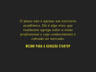 O plano não é apenas um exercício
acadêmico. Ele é algo vivo, que
realmente agrega valor à visão
profissional e cujo conhecimento é
cobrado no mercado.
MESMO PA RA A GERA ÇÃO STA RTUP
 