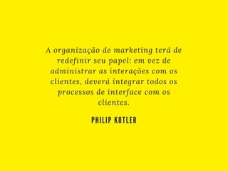 A organização de marketing terá de
redefinir seu papel: em vez de
administrar as interações com os
clientes, deverá integrar todos os
processos de interface com os
clientes.
PHILIP KOTLER
 