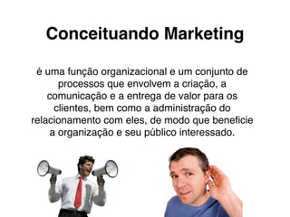 Conceituando Marketing
é uma função organizacional e um conjunto de
processos que envolvem a criação, a
comunicação e a entrega de valor para os
clientes, bem como a administração do
relacionamento com eles, de modo que beneﬁcie
a organização e seu público interessado.
 