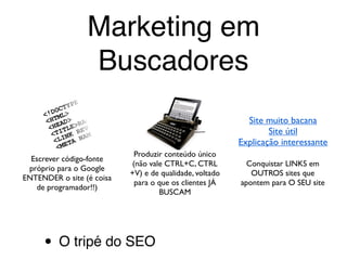 O buscador quer apresentar o
conteúdo mais relevante para ele
Seu público-alvo busca produtos, serviços,
idéias e imagens TODOS OS DIAS
Para que nosso site seja o
resultado mais relevante,
temos que agir no tripé:
Escrever código-fonte
próprio para o Google
ENTENDER o site (é coisa
de programador!!)
Produzir conteúdo único
(não vale CTRL+C, CTRL
+V) e de qualidade, voltado
para o que os clientes JÁ
BUSCAM
Conquistar LINKS em
OUTROS sites que
apontem para O SEU site
Site muito bacana
Site útil
Explicação interessante
Marketing em
Buscadores
• O tripé do SEO
 