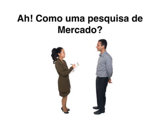 Ah! Como uma pesquisa de
Mercado?
 