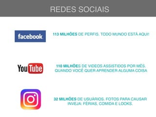 REDES SOCIAIS
113 MILHÕES DE PERFIS. TODO MUNDO ESTÁ AQUI!
110 MILHÕES DE VIDEOS ASSISTIDOS POR MÊS.
QUANDO VOCÊ QUER APRENDER ALGUMA COISA
32 MILHÕES DE USUÁRIOS. FOTOS PARA CAUSAR
INVEJA: FÉRIAS, COMIDA E LOOKS.
 