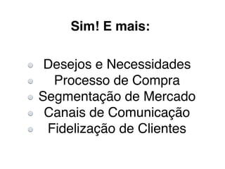 Sim! E mais:
Desejos e Necessidades
Processo de Compra
Segmentação de Mercado
Canais de Comunicação
Fidelização de Clientes
 