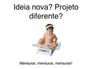 Ideia nova? Projeto
diferente?
Mensurar, mensurar, mensurar!
 
